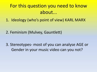 For this question you need to know
about...
1. Ideology (who’s point of view) KARL MARX
2. Feminism (Mulvey, Gauntlett)
3. Stereotypes- most of you can analyse AGE or
Gender in your music video can you not?

 