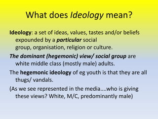 What does Ideology mean?
Ideology: a set of ideas, values, tastes and/or beliefs
expounded by a particular social
group, organisation, religion or culture.
The dominant (hegemonic) view/ social group are
white middle class (mostly male) adults.
The hegemonic ideology of eg youth is that they are all
thugs/ vandals.
(As we see represented in the media....who is giving
these views? White, M/C, predominantly male)

 