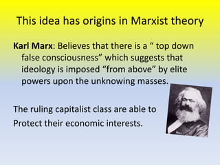 This idea has origins in Marxist theory
Karl Marx: Believes that there is a “ top down
false consciousness” which suggests that
ideology is imposed “from above” by elite
powers upon the unknowing masses.
The ruling capitalist class are able to
Protect their economic interests.

 