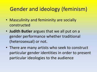 Gender and ideology (feminism)
• Masculinity and femininity are socially
constructed
• Judith Butler argues that we all put on a
gender performance whether traditional
(heterosexual) or not.
• There are many artists who seek to construct
particular gender identities in order to present
particular ideologies to the audience

 