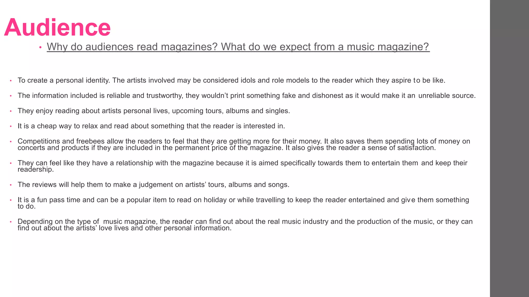 Audience
• To create a personal identity. The artists involved may be considered idols and role models to the reader which they aspire to be like.
• The information included is reliable and trustworthy, they wouldn’t print something fake and dishonest as it would make it an unreliable source.
• They enjoy reading about artists personal lives, upcoming tours, albums and singles.
• It is a cheap way to relax and read about something that the reader is interested in.
• Competitions and freebees allow the readers to feel that they are getting more for their money. It also saves them spending lots of money on
concerts and products if they are included in the permanent price of the magazine. It also gives the reader a sense of satisfaction.
• They can feel like they have a relationship with the magazine because it is aimed specifically towards them to entertain them and keep their
readership.
• The reviews will help them to make a judgement on artists’ tours, albums and songs.
• It is a fun pass time and can be a popular item to read on holiday or while travelling to keep the reader entertained and give them something
to do.
• Depending on the type of music magazine, the reader can find out about the real music industry and the production of the music, or they can
find out about the artists’ love lives and other personal information.
• Why do audiences read magazines? What do we expect from a music magazine?
 