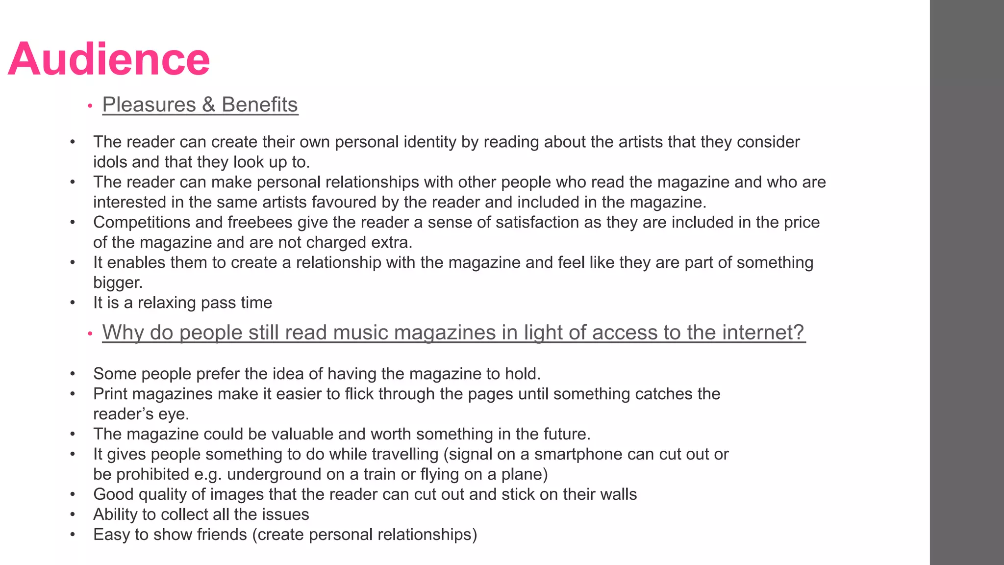 Audience
• Pleasures & Benefits
• The reader can create their own personal identity by reading about the artists that they consider
idols and that they look up to.
• The reader can make personal relationships with other people who read the magazine and who are
interested in the same artists favoured by the reader and included in the magazine.
• Competitions and freebees give the reader a sense of satisfaction as they are included in the price
of the magazine and are not charged extra.
• It enables them to create a relationship with the magazine and feel like they are part of something
bigger.
• It is a relaxing pass time
• Some people prefer the idea of having the magazine to hold.
• Print magazines make it easier to flick through the pages until something catches the
reader’s eye.
• The magazine could be valuable and worth something in the future.
• It gives people something to do while travelling (signal on a smartphone can cut out or
be prohibited e.g. underground on a train or flying on a plane)
• Good quality of images that the reader can cut out and stick on their walls
• Ability to collect all the issues
• Easy to show friends (create personal relationships)
• Why do people still read music magazines in light of access to the internet?
 
