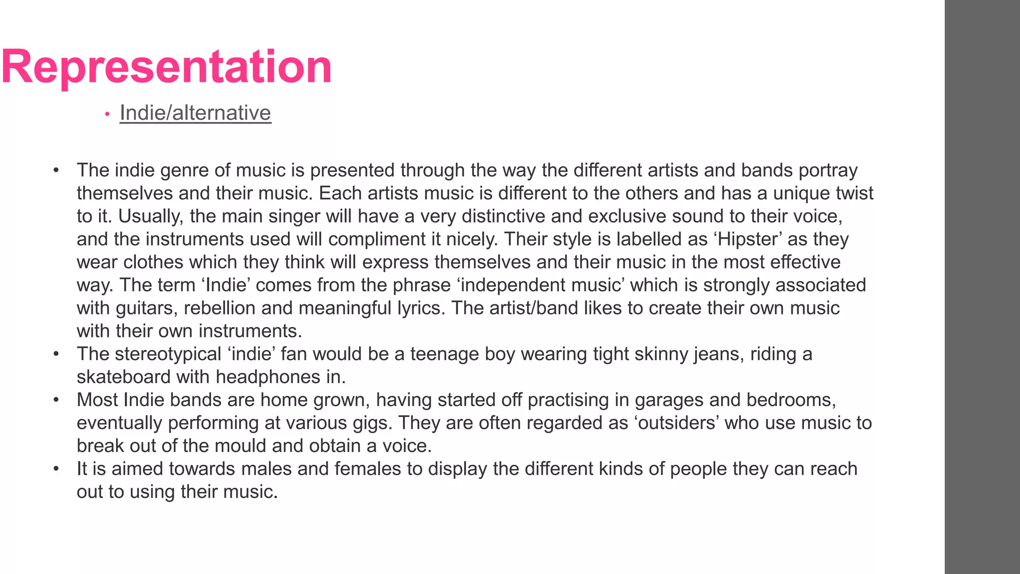 Representation
• Indie/alternative
• The indie genre of music is presented through the way the different artists and bands portray
themselves and their music. Each artists music is different to the others and has a unique twist
to it. Usually, the main singer will have a very distinctive and exclusive sound to their voice,
and the instruments used will compliment it nicely. Their style is labelled as ‘Hipster’ as they
wear clothes which they think will express themselves and their music in the most effective
way. The term ‘Indie’ comes from the phrase ‘independent music’ which is strongly associated
with guitars, rebellion and meaningful lyrics. The artist/band likes to create their own music
with their own instruments.
• The stereotypical ‘indie’ fan would be a teenage boy wearing tight skinny jeans, riding a
skateboard with headphones in.
• Most Indie bands are home grown, having started off practising in garages and bedrooms,
eventually performing at various gigs. They are often regarded as ‘outsiders’ who use music to
break out of the mould and obtain a voice.
• It is aimed towards males and females to display the different kinds of people they can reach
out to using their music.
 