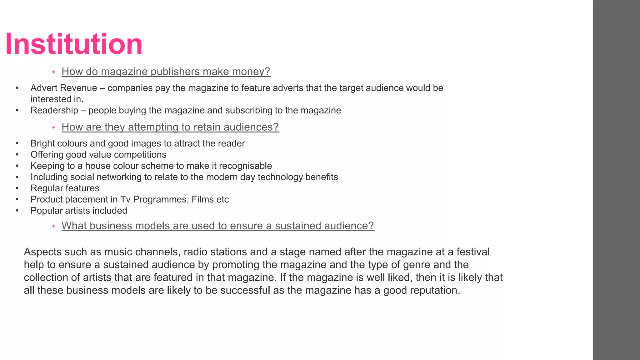 Institution
• How do magazine publishers make money?
• Advert Revenue – companies pay the magazine to feature adverts that the target audience would be
interested in.
• Readership – people buying the magazine and subscribing to the magazine
• How are they attempting to retain audiences?
• Bright colours and good images to attract the reader
• Offering good value competitions
• Keeping to a house colour scheme to make it recognisable
• Including social networking to relate to the modern day technology benefits
• Regular features
• Product placement in Tv Programmes, Films etc
• Popular artists included
• What business models are used to ensure a sustained audience?
Aspects such as music channels, radio stations and a stage named after the magazine at a festival
help to ensure a sustained audience by promoting the magazine and the type of genre and the
collection of artists that are featured in that magazine. If the magazine is well liked, then it is likely that
all these business models are likely to be successful as the magazine has a good reputation.
 