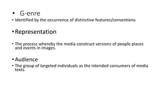 • G-enre
• Identified by the occurrence of distinctive features/conventions
•Representation
• The process whereby the media construct versions of people places
and events in images.
•Audience
• The group of targeted individuals as the intended consumers of media
texts.
 