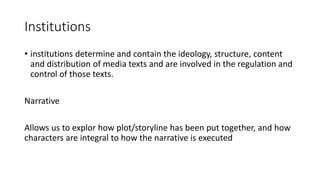 Institutions
• institutions determine and contain the ideology, structure, content
and distribution of media texts and are involved in the regulation and
control of those texts.
Narrative
Allows us to explor how plot/storyline has been put together, and how
characters are integral to how the narrative is executed
 