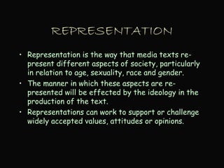 REPRESENTATION
• Representation is the way that media texts re-
present different aspects of society, particularly
in relation to age, sexuality, race and gender.
• The manner in which these aspects are re-
presented will be effected by the ideology in the
production of the text.
• Representations can work to support or challenge
widely accepted values, attitudes or opinions.
 