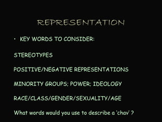 REPRESENTATION
• KEY WORDS TO CONSIDER:
STEREOTYPES
POSITIVE/NEGATIVE REPRESENTATIONS
MINORITY GROUPS; POWER; IDEOLOGY
RACE/CLASS/GENDER/SEXUALITY/AGE
What words would you use to describe a ‘chav’ ?
 