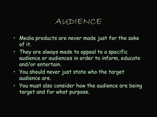 AUDIENCE
• Media products are never made just for the sake
of it.
• They are always made to appeal to a specific
audience or audiences in order to inform, educate
and/or entertain.
• You should never just state who the target
audience are.
• You must also consider how the audience are being
target and for what purpose.
 