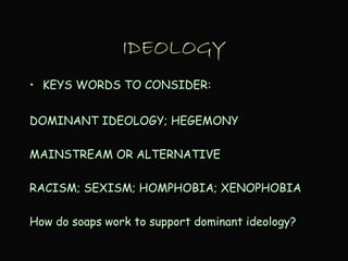 IDEOLOGY
• KEYS WORDS TO CONSIDER:
DOMINANT IDEOLOGY; HEGEMONY
MAINSTREAM OR ALTERNATIVE
RACISM; SEXISM; HOMPHOBIA; XENOPHOBIA
How do soaps work to support dominant ideology?
 