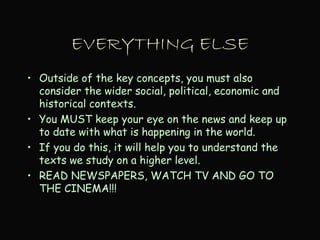 EVERYTHING ELSE
• Outside of the key concepts, you must also
consider the wider social, political, economic and
historical contexts.
• You MUST keep your eye on the news and keep up
to date with what is happening in the world.
• If you do this, it will help you to understand the
texts we study on a higher level.
• READ NEWSPAPERS, WATCH TV AND GO TO
THE CINEMA!!!
 