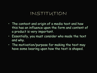 INSTITUTION
• The context and origin of a media text and how
this has an influence upon the form and content of
a product is very important.
• Essentially, you must consider who made the text
and why.
• The motivation/purpose for making the text may
have some bearing upon how the text is shaped.
 