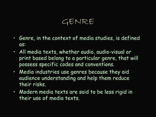 GENRE
• Genre, in the context of media studies, is defined
as:
• All media texts, whether audio, audio-visual or
print based belong to a particular genre, that will
possess specific codes and conventions.
• Media industries use genres because they aid
audience understanding and help them reduce
their risks.
• Modern media texts are said to be less rigid in
their use of media texts.
 