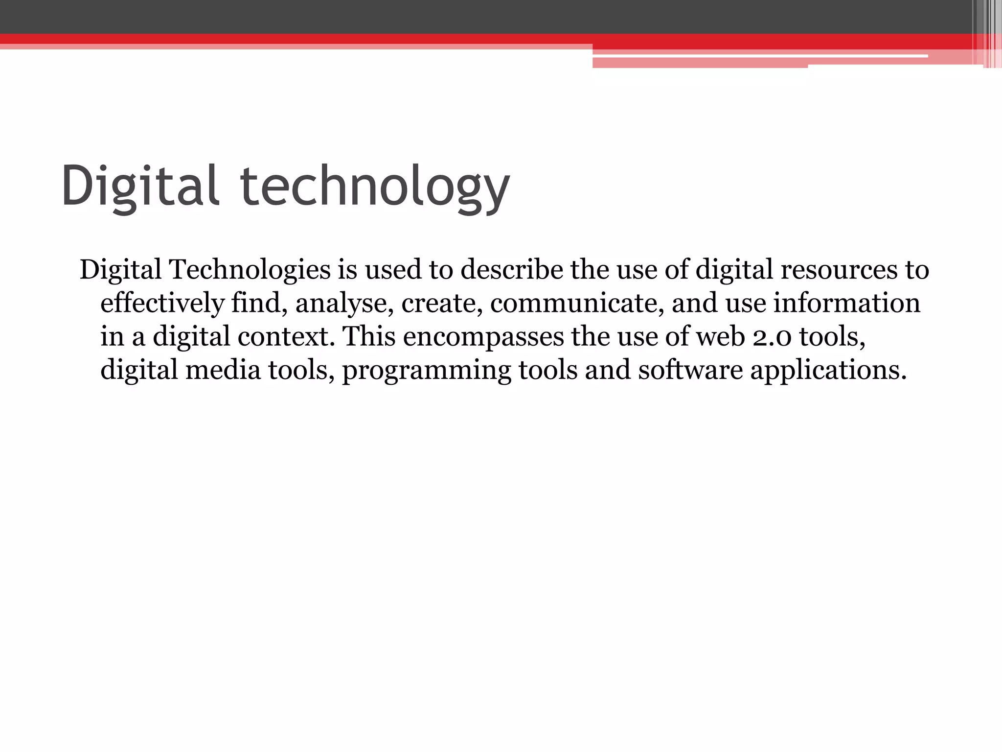 Digital technology
Digital Technologies is used to describe the use of digital resources to
effectively find, analyse, create, communicate, and use information
in a digital context. This encompasses the use of web 2.0 tools,
digital media tools, programming tools and software applications.
 