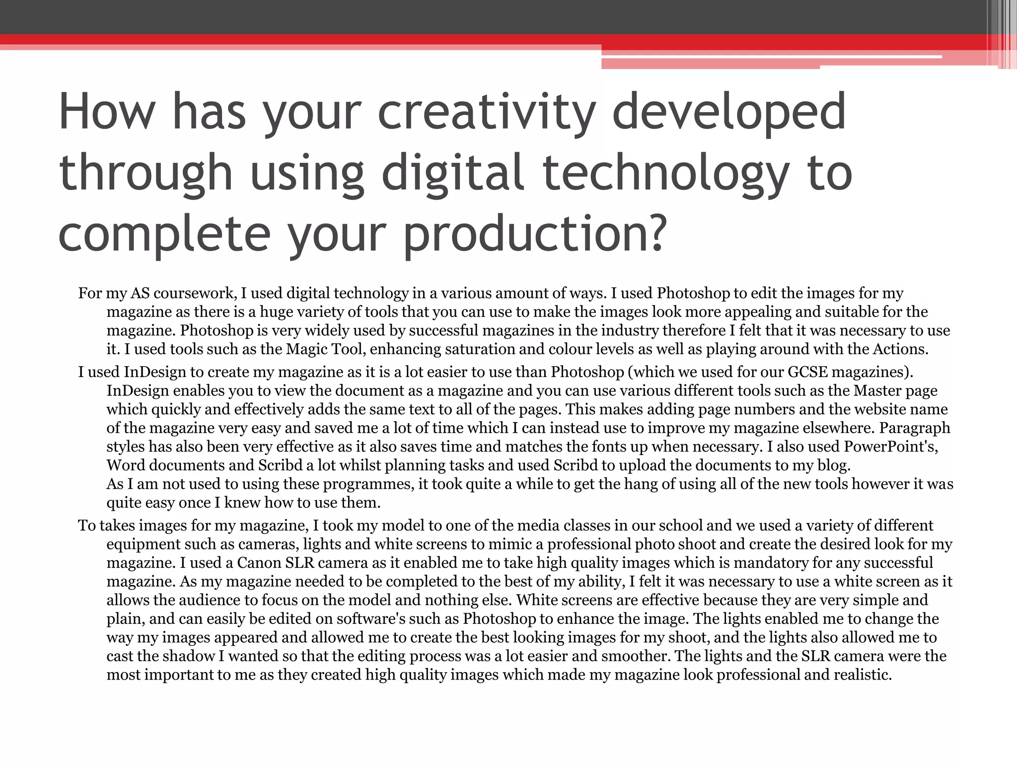 How has your creativity developed
through using digital technology to
complete your production?
For my AS coursework, I used digital technology in a various amount of ways. I used Photoshop to edit the images for my
magazine as there is a huge variety of tools that you can use to make the images look more appealing and suitable for the
magazine. Photoshop is very widely used by successful magazines in the industry therefore I felt that it was necessary to use
it. I used tools such as the Magic Tool, enhancing saturation and colour levels as well as playing around with the Actions.
I used InDesign to create my magazine as it is a lot easier to use than Photoshop (which we used for our GCSE magazines).
InDesign enables you to view the document as a magazine and you can use various different tools such as the Master page
which quickly and effectively adds the same text to all of the pages. This makes adding page numbers and the website name
of the magazine very easy and saved me a lot of time which I can instead use to improve my magazine elsewhere. Paragraph
styles has also been very effective as it also saves time and matches the fonts up when necessary. I also used PowerPoint's,
Word documents and Scribd a lot whilst planning tasks and used Scribd to upload the documents to my blog.
As I am not used to using these programmes, it took quite a while to get the hang of using all of the new tools however it was
quite easy once I knew how to use them.
To takes images for my magazine, I took my model to one of the media classes in our school and we used a variety of different
equipment such as cameras, lights and white screens to mimic a professional photo shoot and create the desired look for my
magazine. I used a Canon SLR camera as it enabled me to take high quality images which is mandatory for any successful
magazine. As my magazine needed to be completed to the best of my ability, I felt it was necessary to use a white screen as it
allows the audience to focus on the model and nothing else. White screens are effective because they are very simple and
plain, and can easily be edited on software's such as Photoshop to enhance the image. The lights enabled me to change the
way my images appeared and allowed me to create the best looking images for my shoot, and the lights also allowed me to
cast the shadow I wanted so that the editing process was a lot easier and smoother. The lights and the SLR camera were the
most important to me as they created high quality images which made my magazine look professional and realistic.
 