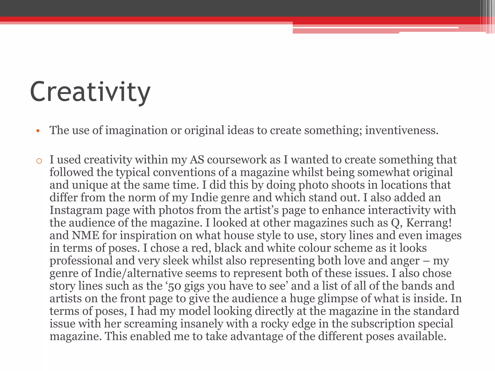 Creativity
• The use of imagination or original ideas to create something; inventiveness.
o I used creativity within my AS coursework as I wanted to create something that
followed the typical conventions of a magazine whilst being somewhat original
and unique at the same time. I did this by doing photo shoots in locations that
differ from the norm of my Indie genre and which stand out. I also added an
Instagram page with photos from the artist’s page to enhance interactivity with
the audience of the magazine. I looked at other magazines such as Q, Kerrang!
and NME for inspiration on what house style to use, story lines and even images
in terms of poses. I chose a red, black and white colour scheme as it looks
professional and very sleek whilst also representing both love and anger – my
genre of Indie/alternative seems to represent both of these issues. I also chose
story lines such as the ‘50 gigs you have to see’ and a list of all of the bands and
artists on the front page to give the audience a huge glimpse of what is inside. In
terms of poses, I had my model looking directly at the magazine in the standard
issue with her screaming insanely with a rocky edge in the subscription special
magazine. This enabled me to take advantage of the different poses available.
 