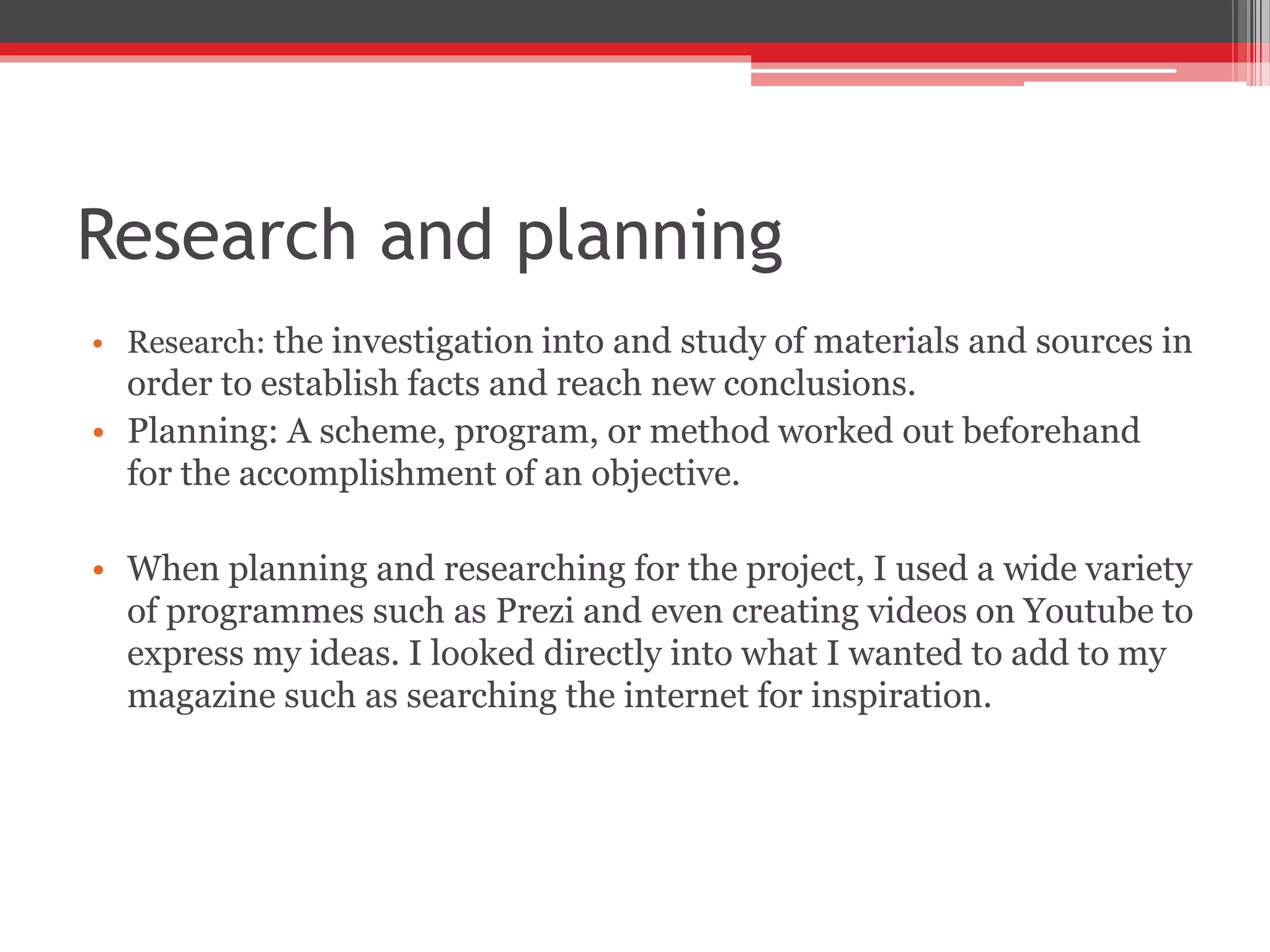 Research and planning
• Research: the investigation into and study of materials and sources in
order to establish facts and reach new conclusions.
• Planning: A scheme, program, or method worked out beforehand
for the accomplishment of an objective.
• When planning and researching for the project, I used a wide variety
of programmes such as Prezi and even creating videos on Youtube to
express my ideas. I looked directly into what I wanted to add to my
magazine such as searching the internet for inspiration.
 