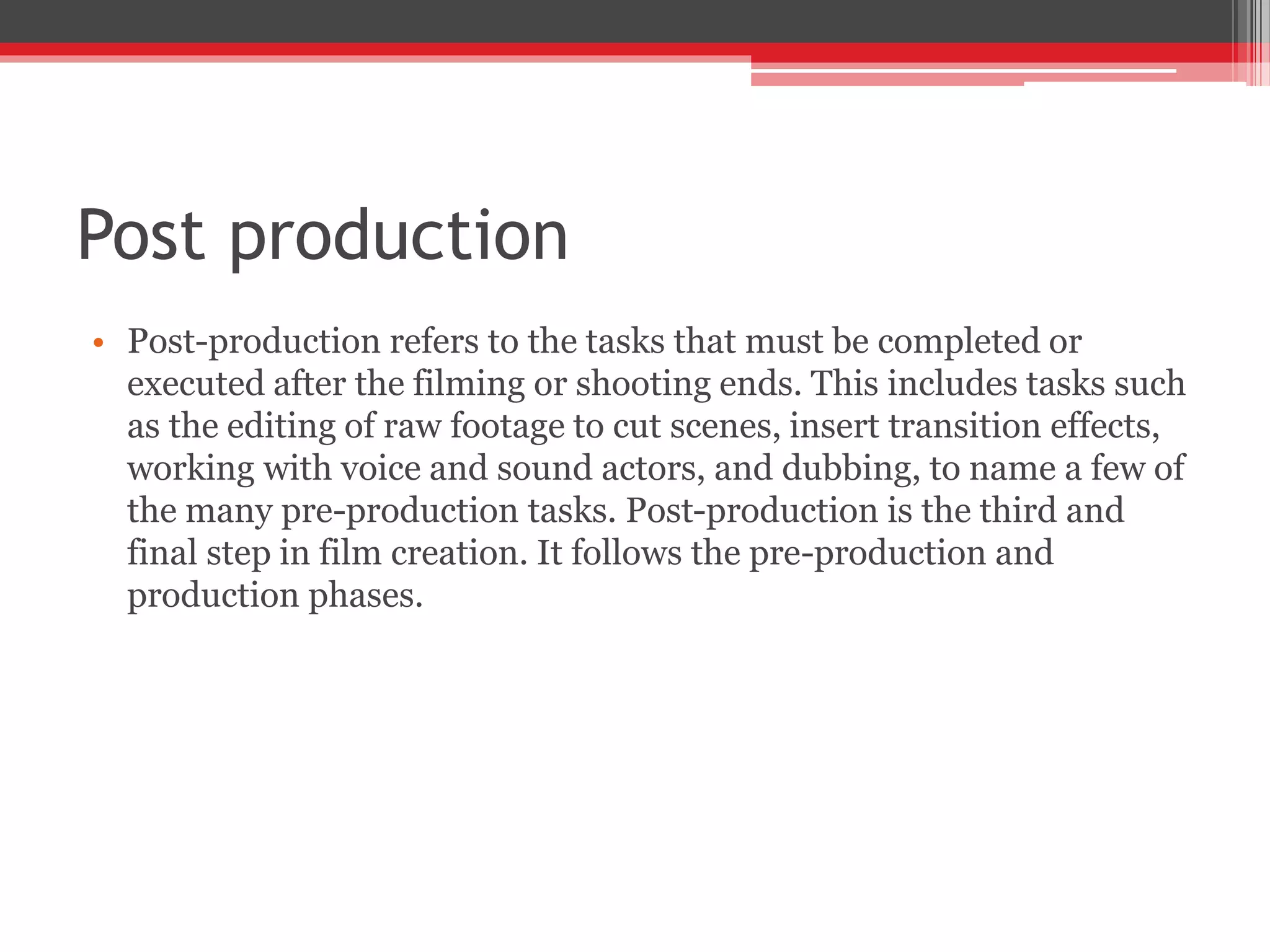 Post production
• Post-production refers to the tasks that must be completed or
executed after the filming or shooting ends. This includes tasks such
as the editing of raw footage to cut scenes, insert transition effects,
working with voice and sound actors, and dubbing, to name a few of
the many pre-production tasks. Post-production is the third and
final step in film creation. It follows the pre-production and
production phases.
 