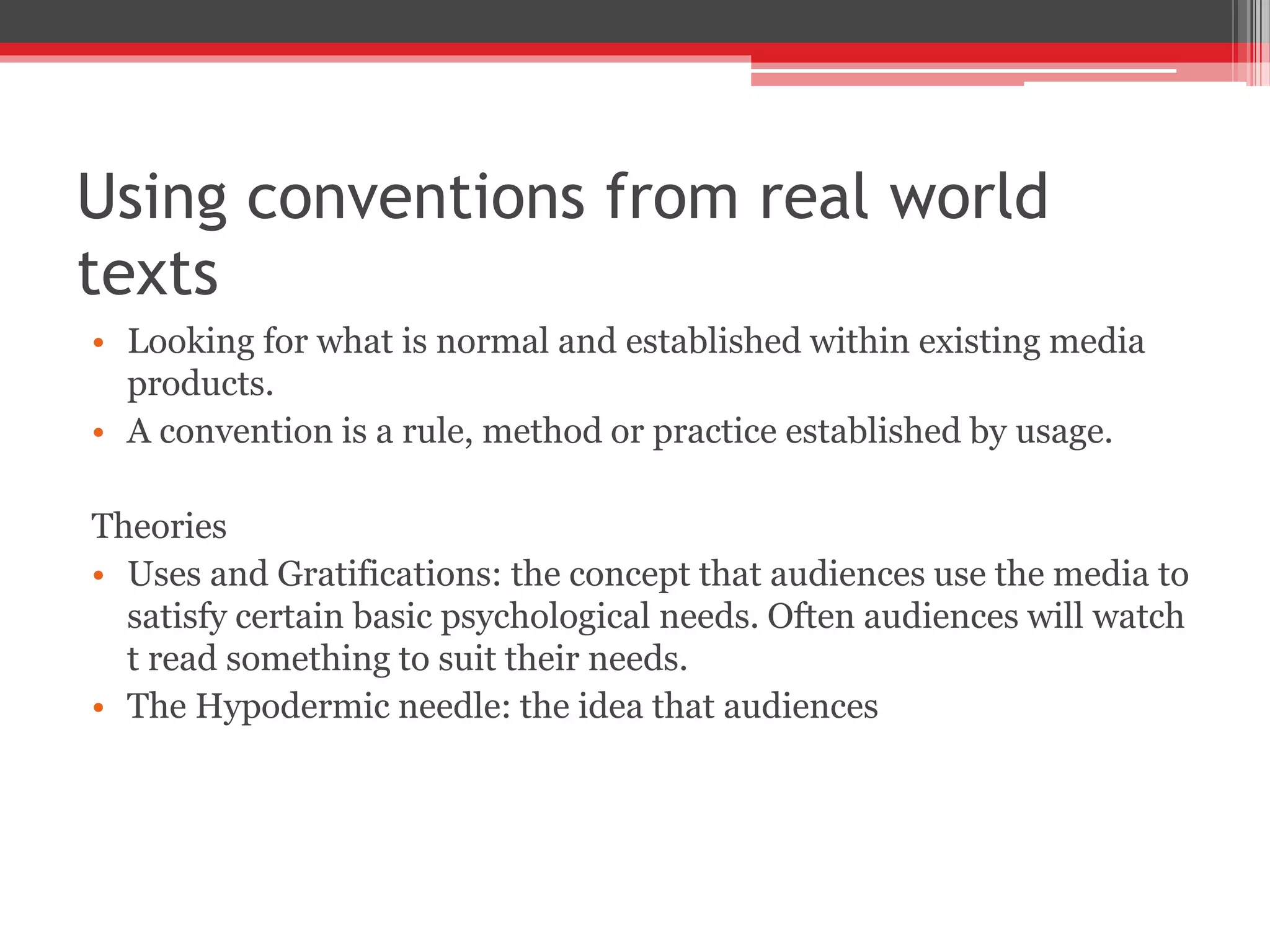 Using conventions from real world
texts
• Looking for what is normal and established within existing media
products.
• A convention is a rule, method or practice established by usage.
Theories
• Uses and Gratifications: the concept that audiences use the media to
satisfy certain basic psychological needs. Often audiences will watch
t read something to suit their needs.
• The Hypodermic needle: the idea that audiences
 