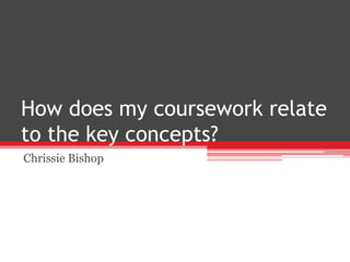 How does my coursework relate
to the key concepts?
Chrissie Bishop
 
