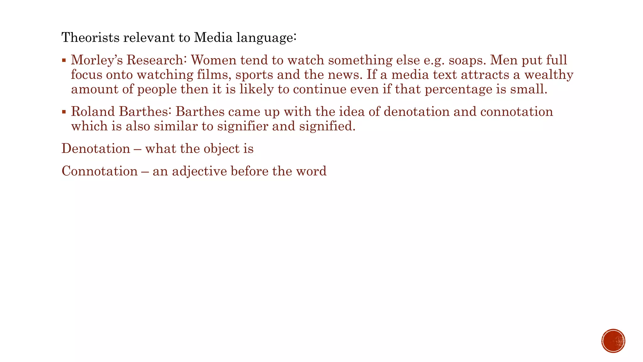 Theorists relevant to Media language:
 Morley’s Research: Women tend to watch something else e.g. soaps. Men put full
focus onto watching films, sports and the news. If a media text attracts a wealthy
amount of people then it is likely to continue even if that percentage is small.
 Roland Barthes: Barthes came up with the idea of denotation and connotation
which is also similar to signifier and signified.
Denotation – what the object is
Connotation – an adjective before the word
 