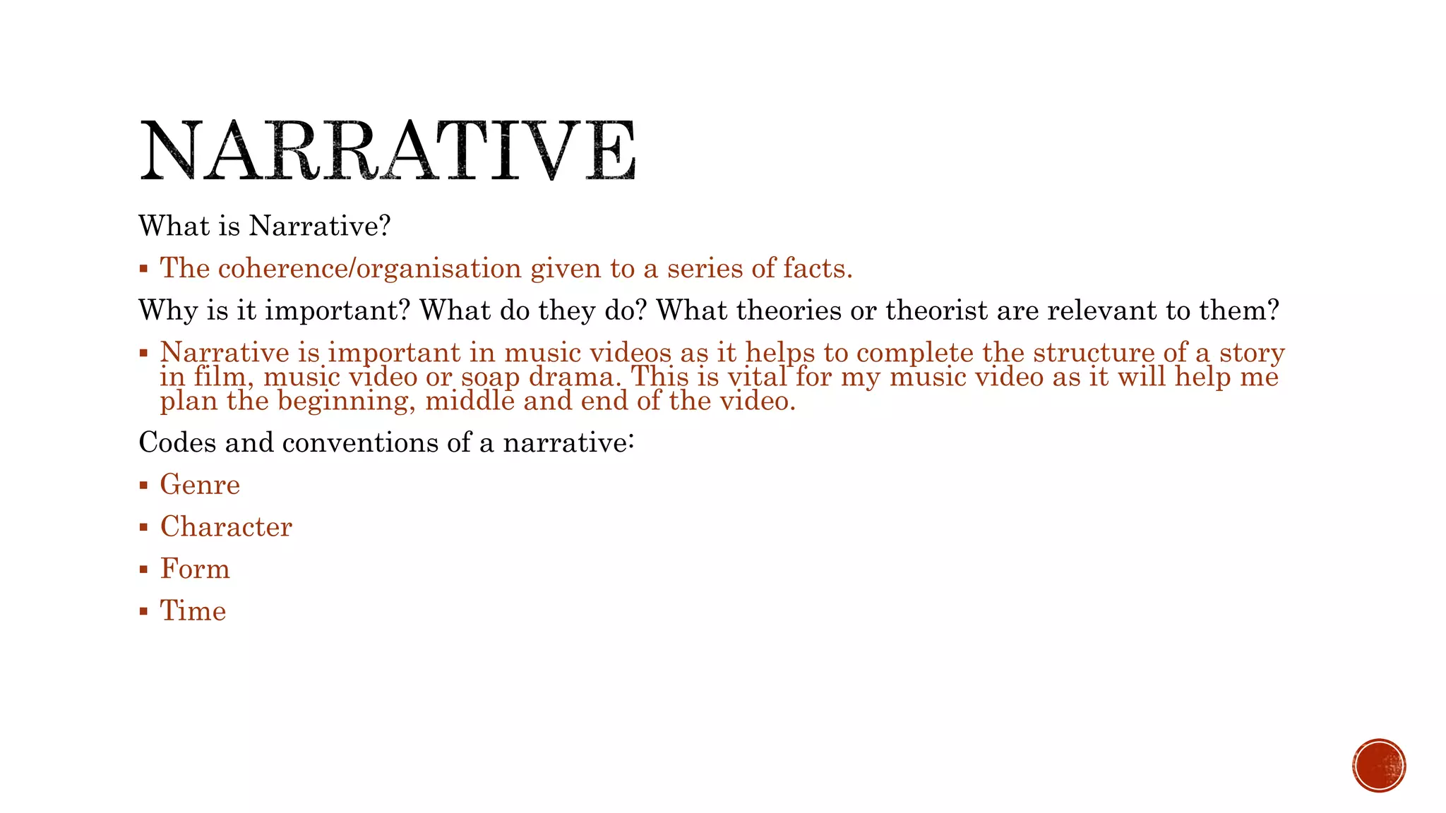 What is Narrative?
 The coherence/organisation given to a series of facts.
Why is it important? What do they do? What theories or theorist are relevant to them?
 Narrative is important in music videos as it helps to complete the structure of a story
in film, music video or soap drama. This is vital for my music video as it will help me
plan the beginning, middle and end of the video.
Codes and conventions of a narrative:
 Genre
 Character
 Form
 Time
 