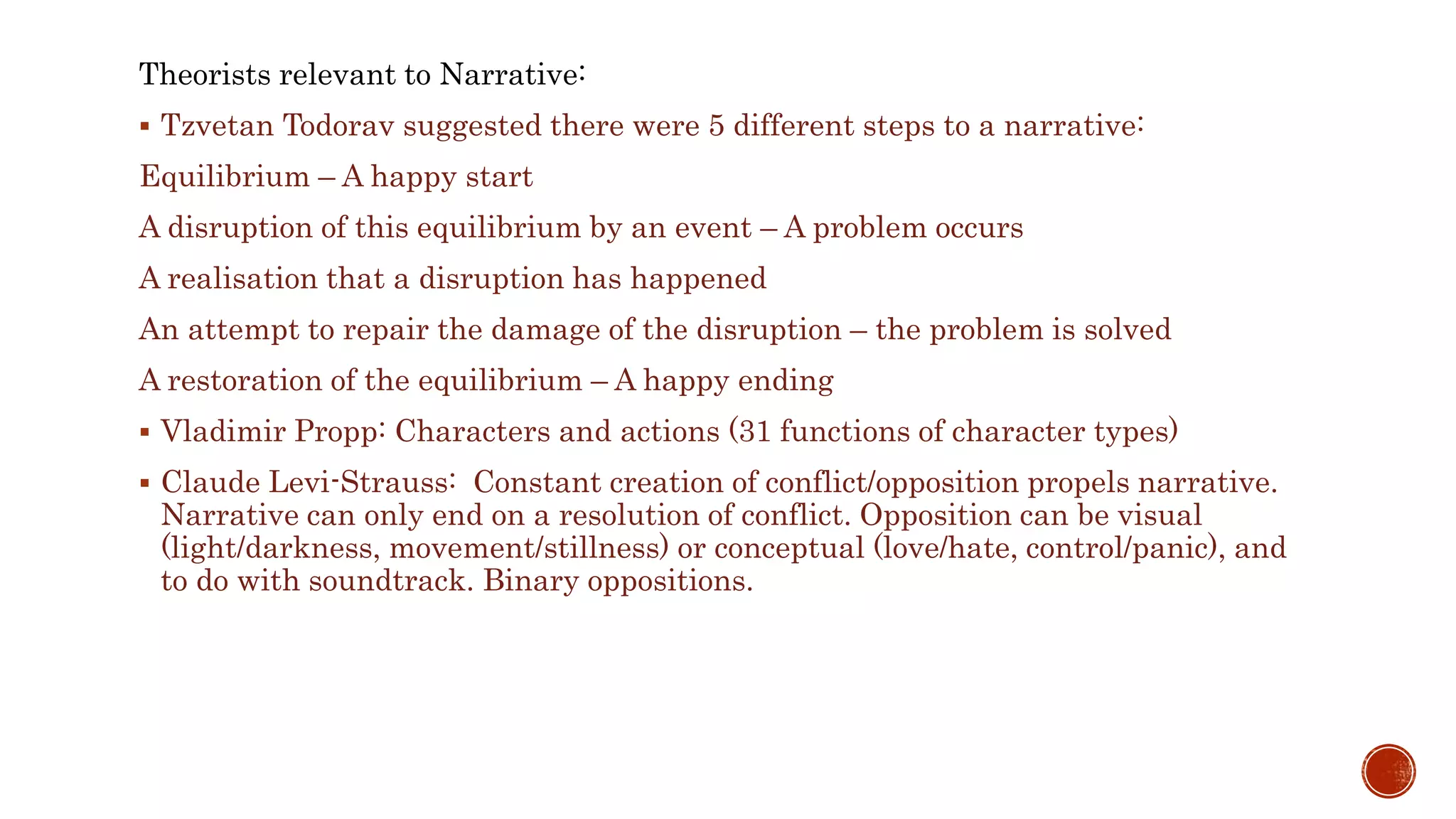 Theorists relevant to Narrative:
 Tzvetan Todorav suggested there were 5 different steps to a narrative:
Equilibrium – A happy start
A disruption of this equilibrium by an event – A problem occurs
A realisation that a disruption has happened
An attempt to repair the damage of the disruption – the problem is solved
A restoration of the equilibrium – A happy ending
 Vladimir Propp: Characters and actions (31 functions of character types)
 Claude Levi-Strauss: Constant creation of conflict/opposition propels narrative.
Narrative can only end on a resolution of conflict. Opposition can be visual
(light/darkness, movement/stillness) or conceptual (love/hate, control/panic), and
to do with soundtrack. Binary oppositions.
 