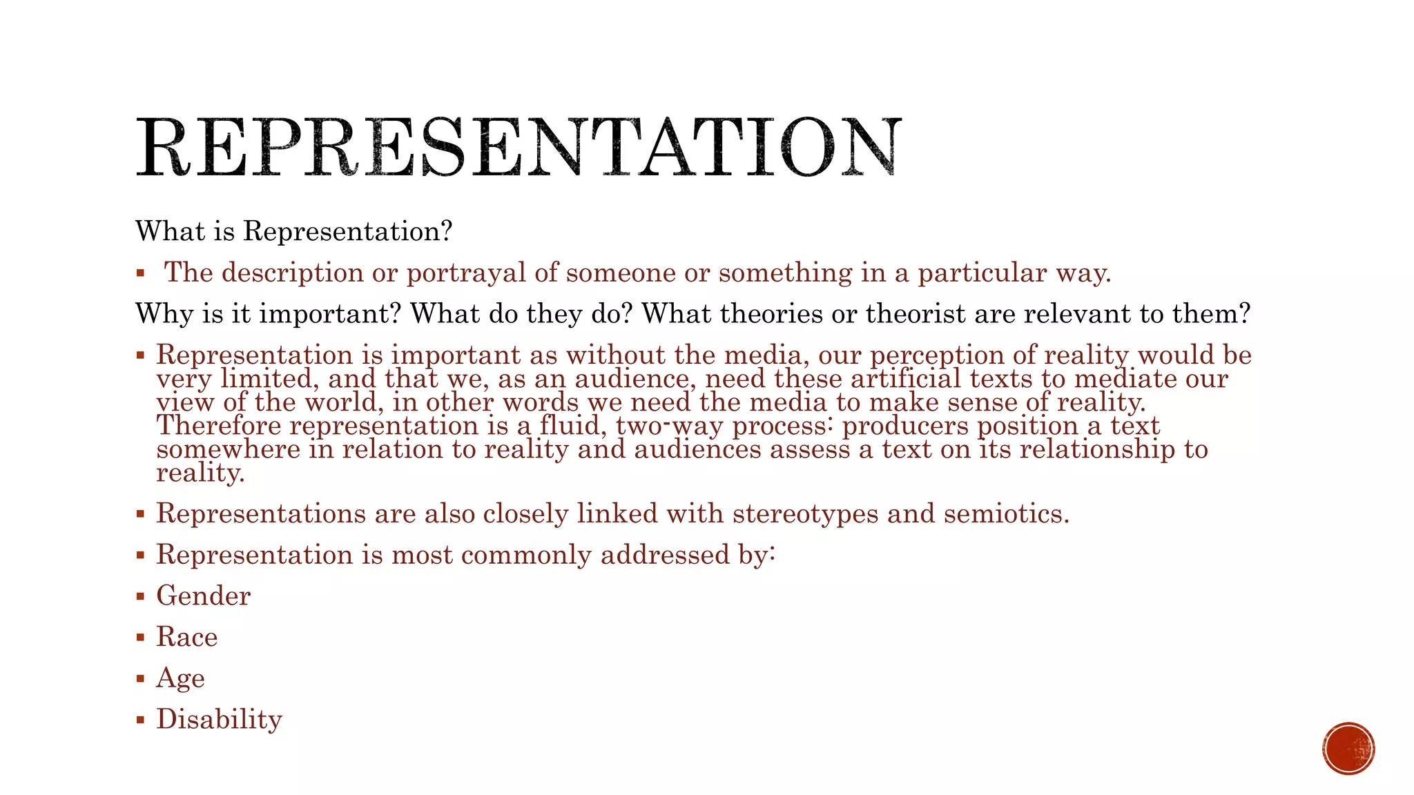 What is Representation?
 The description or portrayal of someone or something in a particular way.
Why is it important? What do they do? What theories or theorist are relevant to them?
 Representation is important as without the media, our perception of reality would be
very limited, and that we, as an audience, need these artificial texts to mediate our
view of the world, in other words we need the media to make sense of reality.
Therefore representation is a fluid, two-way process: producers position a text
somewhere in relation to reality and audiences assess a text on its relationship to
reality.
 Representations are also closely linked with stereotypes and semiotics.
 Representation is most commonly addressed by:
 Gender
 Race
 Age
 Disability
 
