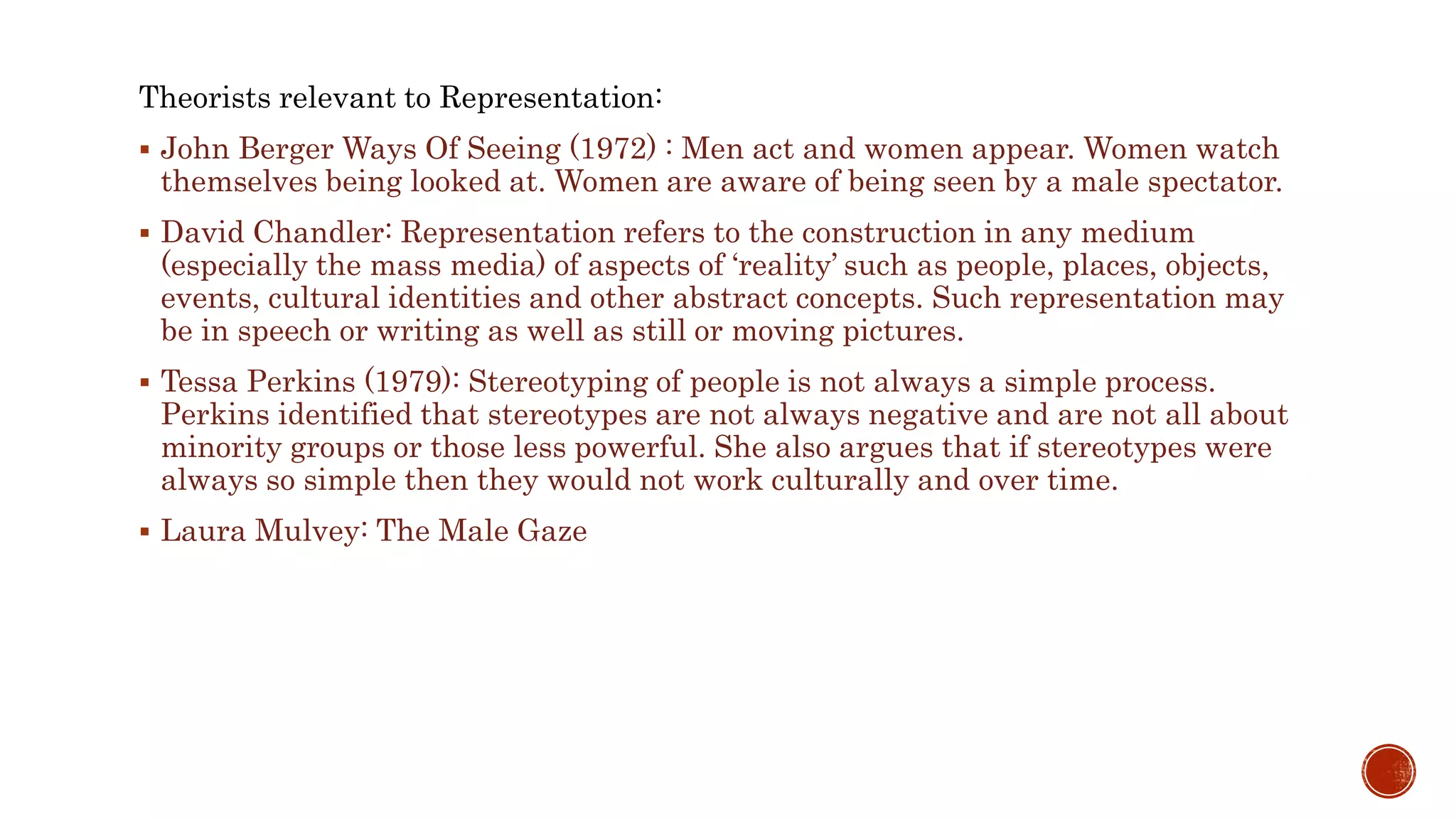 Theorists relevant to Representation:
 John Berger Ways Of Seeing (1972) : Men act and women appear. Women watch
themselves being looked at. Women are aware of being seen by a male spectator.
 David Chandler: Representation refers to the construction in any medium
(especially the mass media) of aspects of ‘reality’ such as people, places, objects,
events, cultural identities and other abstract concepts. Such representation may
be in speech or writing as well as still or moving pictures.
 Tessa Perkins (1979): Stereotyping of people is not always a simple process.
Perkins identified that stereotypes are not always negative and are not all about
minority groups or those less powerful. She also argues that if stereotypes were
always so simple then they would not work culturally and over time.
 Laura Mulvey: The Male Gaze
 
