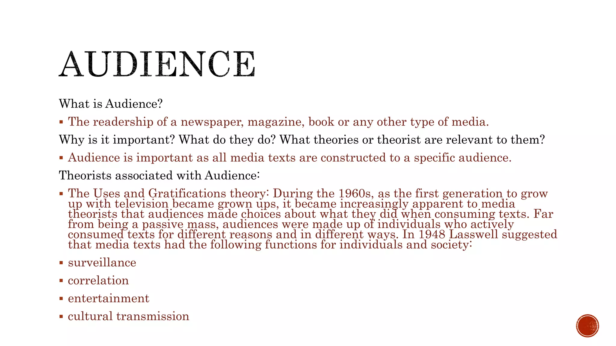 What is Audience?
 The readership of a newspaper, magazine, book or any other type of media.
Why is it important? What do they do? What theories or theorist are relevant to them?
 Audience is important as all media texts are constructed to a specific audience.
Theorists associated with Audience:
 The Uses and Gratifications theory: During the 1960s, as the first generation to grow
up with television became grown ups, it became increasingly apparent to media
theorists that audiences made choices about what they did when consuming texts. Far
from being a passive mass, audiences were made up of individuals who actively
consumed texts for different reasons and in different ways. In 1948 Lasswell suggested
that media texts had the following functions for individuals and society:
 surveillance
 correlation
 entertainment
 cultural transmission
 