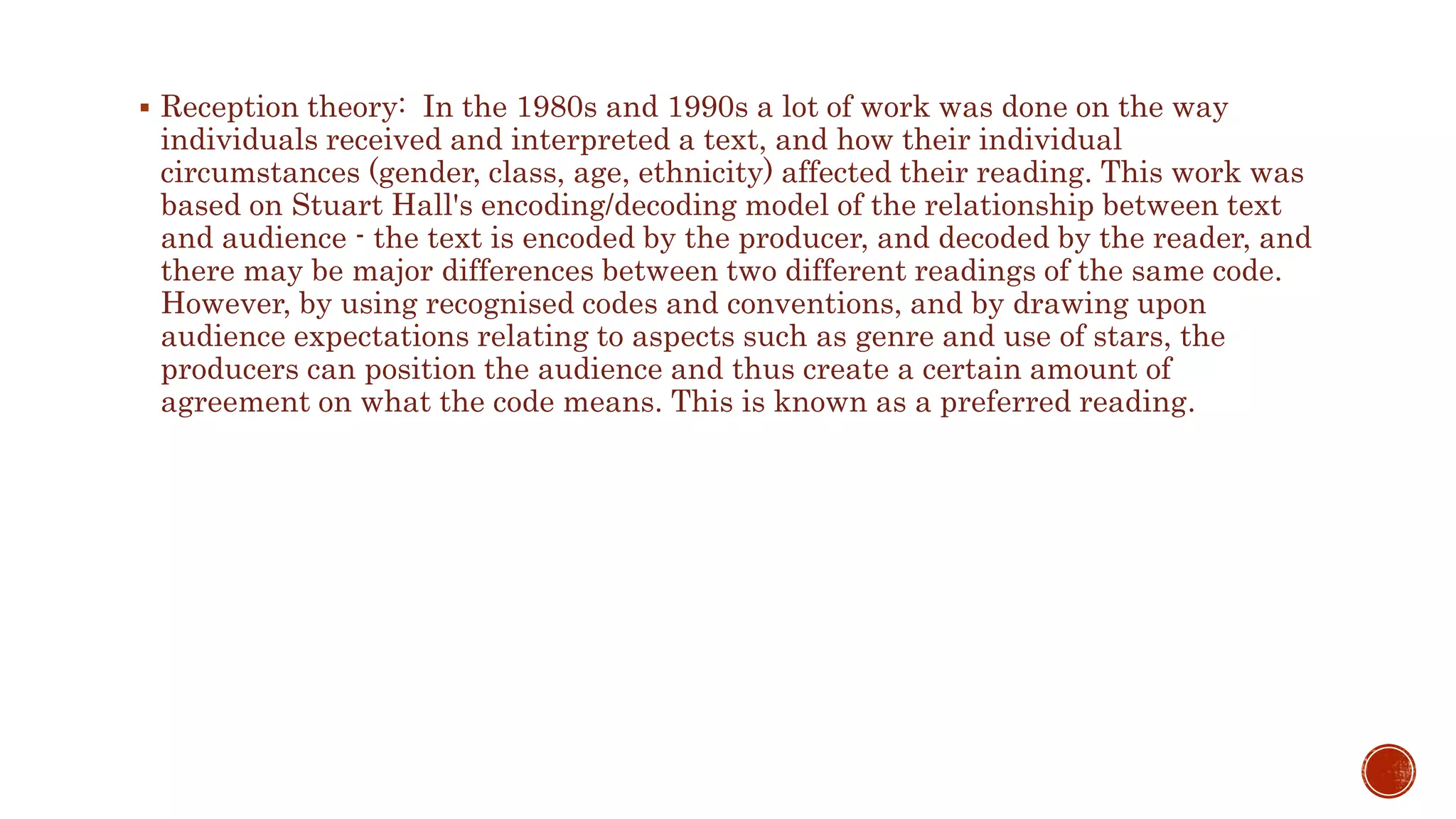  Reception theory: In the 1980s and 1990s a lot of work was done on the way
individuals received and interpreted a text, and how their individual
circumstances (gender, class, age, ethnicity) affected their reading. This work was
based on Stuart Hall's encoding/decoding model of the relationship between text
and audience - the text is encoded by the producer, and decoded by the reader, and
there may be major differences between two different readings of the same code.
However, by using recognised codes and conventions, and by drawing upon
audience expectations relating to aspects such as genre and use of stars, the
producers can position the audience and thus create a certain amount of
agreement on what the code means. This is known as a preferred reading.
 