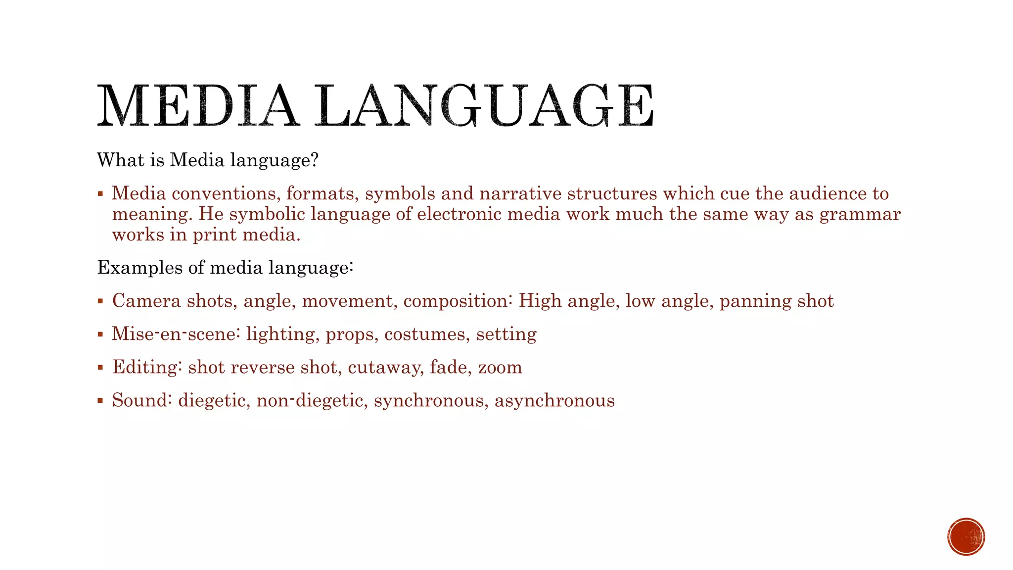 What is Media language?
 Media conventions, formats, symbols and narrative structures which cue the audience to
meaning. He symbolic language of electronic media work much the same way as grammar
works in print media.
Examples of media language:
 Camera shots, angle, movement, composition: High angle, low angle, panning shot
 Mise-en-scene: lighting, props, costumes, setting
 Editing: shot reverse shot, cutaway, fade, zoom
 Sound: diegetic, non-diegetic, synchronous, asynchronous
 