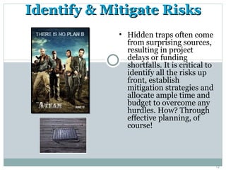 Identify & Mitigate Risks
             • Hidden traps often come
               from surprising sources,
               resulting in project
               delays or funding
               shortfalls. It is critical to
               identify all the risks up
               front, establish
               mitigation strategies and
               allocate ample time and
               budget to overcome any
               hurdles. How? Through
               effective planning, of
               course!




                                               12
 