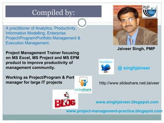 Compiled by:

A practitioner of Analytics, Productivity,
Information Modelling, Enterprise
ProjectProgramPortfolio Management &
Execution Management.
                                                          Jaiveer Singh, PMP
Project Management Trainer focusing
on MS Excel, MS Project and MS EPM
product to improve productivity of
management community.                                      @ singhjaiveer

Working as Project/Program & Portfolio
manager for large IT projects                    http://www.slideshare.net/Jaiveer



                                               www.singhjaiveer.blogspot.com

                                  www.project-management-practice.blogspot.com
 