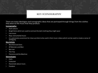 There are many ideologies and iconographic ideas that are portrayed through things from the clothes
they wear to the music that they produce.
Iconography:
• Dark colours
• Bright fonts which are used to contrast the dark clothing they might wear
• Live music
• Raw, instrumental music
• It is extremely uncommon for close up shots to be used in their music videos which can be used to create a sense of
ambiguity
Key Artists
• Mumford and Sons
• Of Monster and Men
• Bon Iver
• The Fray
• Florence and the Machine
Stereotypes
• Calm
• Collected
• Passionate about music
• freedom
KEY ICONOGRAPHY
 