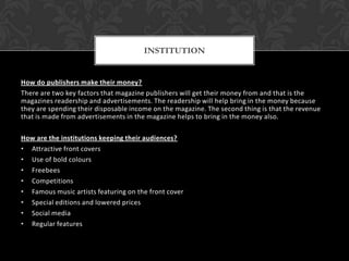 How do publishers make their money?
There are two key factors that magazine publishers will get their money from and that is the
magazines readership and advertisements. The readership will help bring in the money because
they are spending their disposable income on the magazine. The second thing is that the revenue
that is made from advertisements in the magazine helps to bring in the money also.
How are the institutions keeping their audiences?
• Attractive front covers
• Use of bold colours
• Freebees
• Competitions
• Famous music artists featuring on the front cover
• Special editions and lowered prices
• Social media
• Regular features
INSTITUTION
 