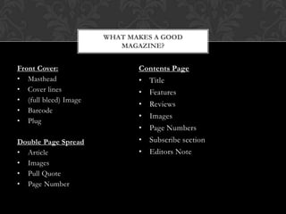 Front Cover:
• Masthead
• Cover lines
• (full bleed) Image
• Barcode
• Plug
Double Page Spread
• Article
• Images
• Pull Quote
• Page Number
WHAT MAKES A GOOD
MAGAZINE?
Contents Page
• Title
• Features
• Reviews
• Images
• Page Numbers
• Subscribe section
• Editors Note
 