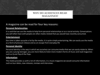 A magazine can be read for four key reasons:
Personal Relationships
It is said that we use the media to help form personal relationships or as a social activity. Conversations
you will often have with people are often media related that you would have recently consumed.
Entertainment
Our time is taken up quite a lot by the media, it is quite simply entertaining. We can easily use the media
as a form of pressure release and as an escape from everyday life
Personal Identity
Personal Identity is the way in which we ourselves can consume media that we can easily relate to. When
you are a young teenager, you are more likely to listen more modern forms of music and read magazines
such as Q and Top of the Pops.
Information
The media provides us with a lot of information, in a music magazine we would consume information
such as tour dates, new releases, reviews and interviews.
WHY DO AUDIENCES READ
MAGAZINES?
 