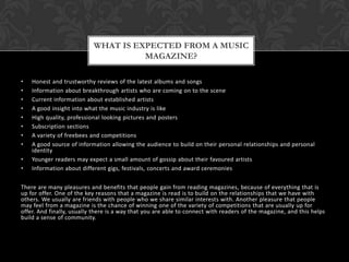 • Honest and trustworthy reviews of the latest albums and songs
• Information about breakthrough artists who are coming on to the scene
• Current information about established artists
• A good insight into what the music industry is like
• High quality, professional looking pictures and posters
• Subscription sections
• A variety of freebees and competitions
• A good source of information allowing the audience to build on their personal relationships and personal
identity
• Younger readers may expect a small amount of gossip about their favoured artists
• Information about different gigs, festivals, concerts and award ceremonies
There are many pleasures and benefits that people gain from reading magazines, because of everything that is
up for offer. One of the key reasons that a magazine is read is to build on the relationships that we have with
others. We usually are friends with people who we share similar interests with. Another pleasure that people
may feel from a magazine is the chance of winning one of the variety of competitions that are usually up for
offer. And finally, usually there is a way that you are able to connect with readers of the magazine, and this helps
build a sense of community.
WHAT IS EXPECTED FROM A MUSIC
MAGAZINE?
 