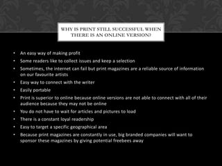 • An easy way of making profit
• Some readers like to collect issues and keep a selection
• Sometimes, the internet can fail but print magazines are a reliable source of information
on our favourite artists
• Easy way to connect with the writer
• Easily portable
• Print is superior to online because online versions are not able to connect with all of their
audience because they may not be online
• You do not have to wait for articles and pictures to load
• There is a constant loyal readership
• Easy to target a specific geographical area
• Because print magazines are constantly in use, big branded companies will want to
sponsor these magazines by giving potential freebees away
WHY IS PRINT STILL SUCCESSFUL WHEN
THERE IS AN ONLINE VERSION?
 