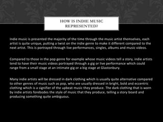 Indie music is presented the majority of the time through the music artist themselves, each
artist is quite unique, putting a twist on the indie genre to make it different compared to the
next artist. This is portrayed through live performances, singles, albums and music videos.
Compared to those in the pop genre for example whose music videos tell a story, indie artists
tend to have their music videos portrayed through a gig or live performance which could
range from a small stage at an intimate gig or a big stage at Glastonbury.
Many indie artists will be dressed in dark clothing which is usually quite alternative compared
to other genres of music such as pop, who are usually dressed in bright, bold and eccentric
clothing which is a signifier of the upbeat music they produce. The dark clothing that is worn
by indie artists forebodes the style of music that they produce, telling a story board and
producing something quite ambiguous.
HOW IS INDIE MUSIC
REPRESENTED?
 