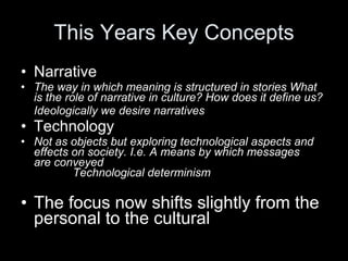 This Years Key Concepts Narrative  The way in which meaning is structured in stories What is the role of narrative in culture? How does it define us? Ideologically we desire narratives Technology Not as objects but exploring technological aspects and effects on society. I.e. A means by which messages  are conveyed  Technological determinism The focus now shifts slightly from the personal to the cultural 