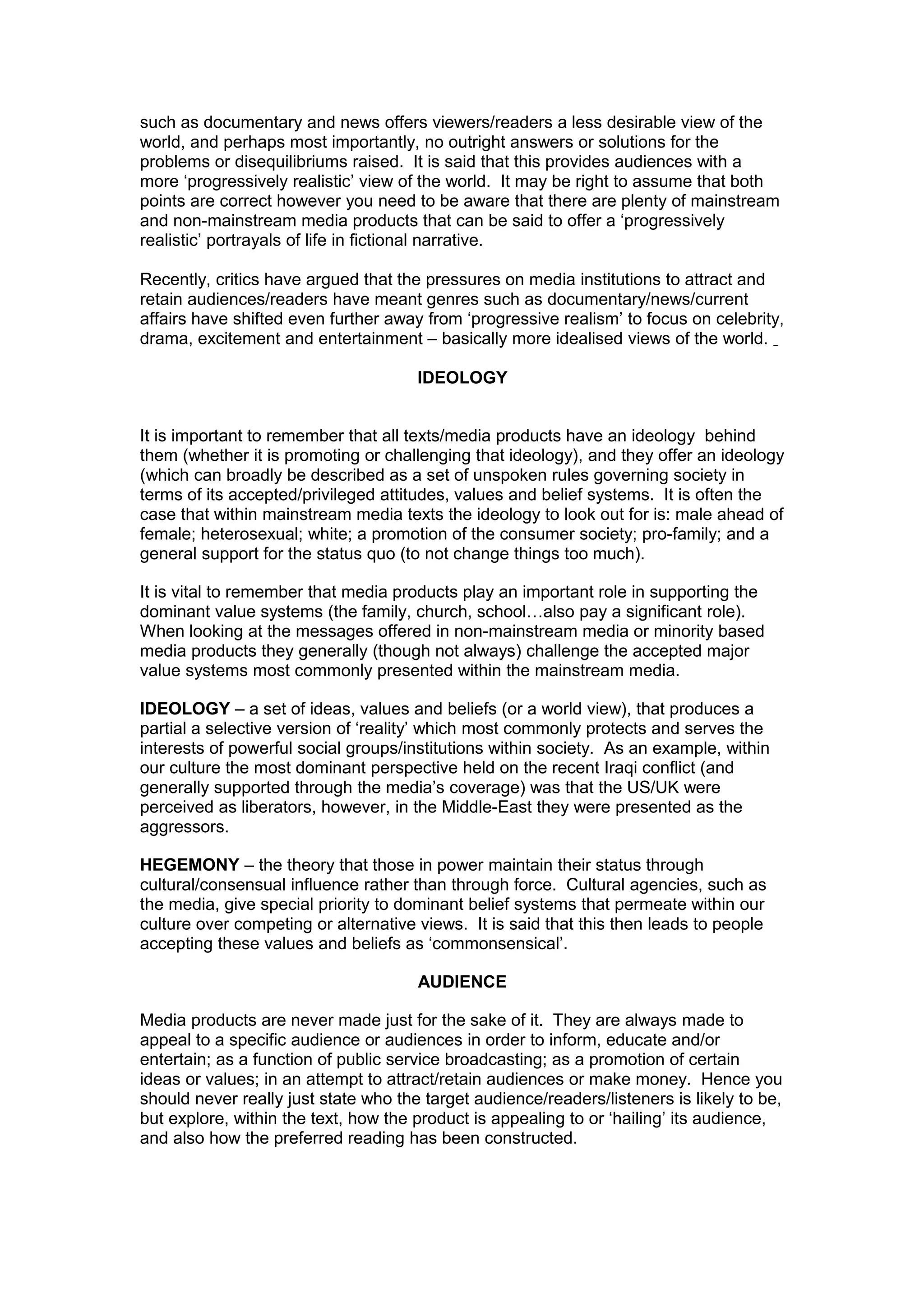 such as documentary and news offers viewers/readers a less desirable view of the
world, and perhaps most importantly, no outright answers or solutions for the
problems or disequilibriums raised. It is said that this provides audiences with a
more ‘progressively realistic’ view of the world. It may be right to assume that both
points are correct however you need to be aware that there are plenty of mainstream
and non-mainstream media products that can be said to offer a ‘progressively
realistic’ portrayals of life in fictional narrative.
Recently, critics have argued that the pressures on media institutions to attract and
retain audiences/readers have meant genres such as documentary/news/current
affairs have shifted even further away from ‘progressive realism’ to focus on celebrity,
drama, excitement and entertainment – basically more idealised views of the world.
IDEOLOGY
It is important to remember that all texts/media products have an ideology behind
them (whether it is promoting or challenging that ideology), and they offer an ideology
(which can broadly be described as a set of unspoken rules governing society in
terms of its accepted/privileged attitudes, values and belief systems. It is often the
case that within mainstream media texts the ideology to look out for is: male ahead of
female; heterosexual; white; a promotion of the consumer society; pro-family; and a
general support for the status quo (to not change things too much).
It is vital to remember that media products play an important role in supporting the
dominant value systems (the family, church, school…also pay a significant role).
When looking at the messages offered in non-mainstream media or minority based
media products they generally (though not always) challenge the accepted major
value systems most commonly presented within the mainstream media.
IDEOLOGY – a set of ideas, values and beliefs (or a world view), that produces a
partial a selective version of ‘reality’ which most commonly protects and serves the
interests of powerful social groups/institutions within society. As an example, within
our culture the most dominant perspective held on the recent Iraqi conflict (and
generally supported through the media’s coverage) was that the US/UK were
perceived as liberators, however, in the Middle-East they were presented as the
aggressors.
HEGEMONY – the theory that those in power maintain their status through
cultural/consensual influence rather than through force. Cultural agencies, such as
the media, give special priority to dominant belief systems that permeate within our
culture over competing or alternative views. It is said that this then leads to people
accepting these values and beliefs as ‘commonsensical’.
AUDIENCE
Media products are never made just for the sake of it. They are always made to
appeal to a specific audience or audiences in order to inform, educate and/or
entertain; as a function of public service broadcasting; as a promotion of certain
ideas or values; in an attempt to attract/retain audiences or make money. Hence you
should never really just state who the target audience/readers/listeners is likely to be,
but explore, within the text, how the product is appealing to or ‘hailing’ its audience,
and also how the preferred reading has been constructed.
 