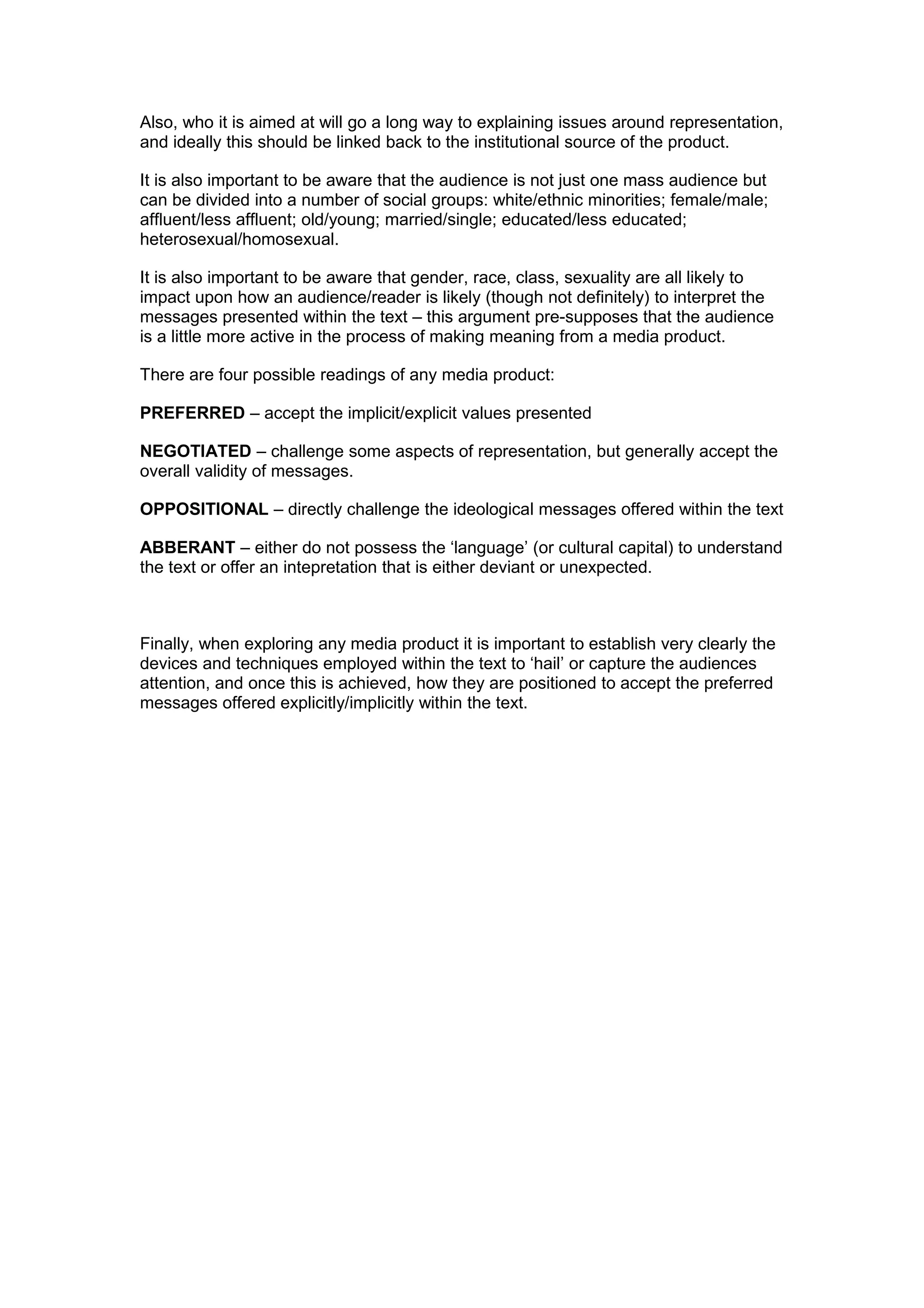 Also, who it is aimed at will go a long way to explaining issues around representation,
and ideally this should be linked back to the institutional source of the product.
It is also important to be aware that the audience is not just one mass audience but
can be divided into a number of social groups: white/ethnic minorities; female/male;
affluent/less affluent; old/young; married/single; educated/less educated;
heterosexual/homosexual.
It is also important to be aware that gender, race, class, sexuality are all likely to
impact upon how an audience/reader is likely (though not definitely) to interpret the
messages presented within the text – this argument pre-supposes that the audience
is a little more active in the process of making meaning from a media product.
There are four possible readings of any media product:
PREFERRED – accept the implicit/explicit values presented
NEGOTIATED – challenge some aspects of representation, but generally accept the
overall validity of messages.
OPPOSITIONAL – directly challenge the ideological messages offered within the text
ABBERANT – either do not possess the ‘language’ (or cultural capital) to understand
the text or offer an intepretation that is either deviant or unexpected.
Finally, when exploring any media product it is important to establish very clearly the
devices and techniques employed within the text to ‘hail’ or capture the audiences
attention, and once this is achieved, how they are positioned to accept the preferred
messages offered explicitly/implicitly within the text.
 