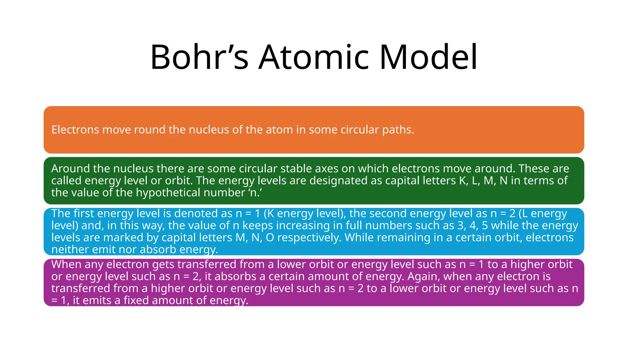 Bohr’s Atomic Model
Electrons move round the nucleus of the atom in some circular paths.
Around the nucleus there are some circular stable axes on which electrons move around. These are
called energy level or orbit. The energy levels are designated as capital letters K, L, M, N in terms of
the value of the hypothetical number ‘n.’
The first energy level is denoted as n = 1 (K energy level), the second energy level as n = 2 (L energy
level) and, in this way, the value of n keeps increasing in full numbers such as 3, 4, 5 while the energy
levels are marked by capital letters M, N, O respectively. While remaining in a certain orbit, electrons
neither emit nor absorb energy.
When any electron gets transferred from a lower orbit or energy level such as n = 1 to a higher orbit
or energy level such as n = 2, it absorbs a certain amount of energy. Again, when any electron is
transferred from a higher orbit or energy level such as n = 2 to a lower orbit or energy level such as n
= 1, it emits a fixed amount of energy.
 