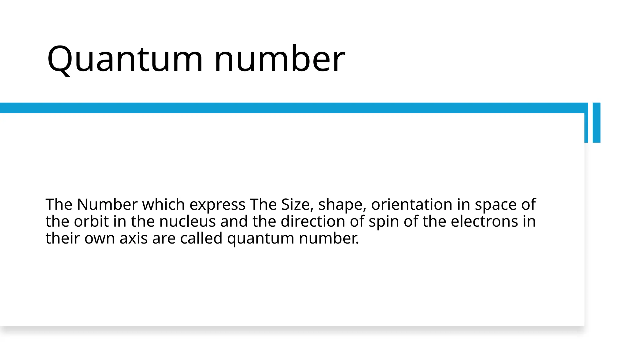 Quantum number
The Number which express The Size, shape, orientation in space of
the orbit in the nucleus and the direction of spin of the electrons in
their own axis are called quantum number.
 