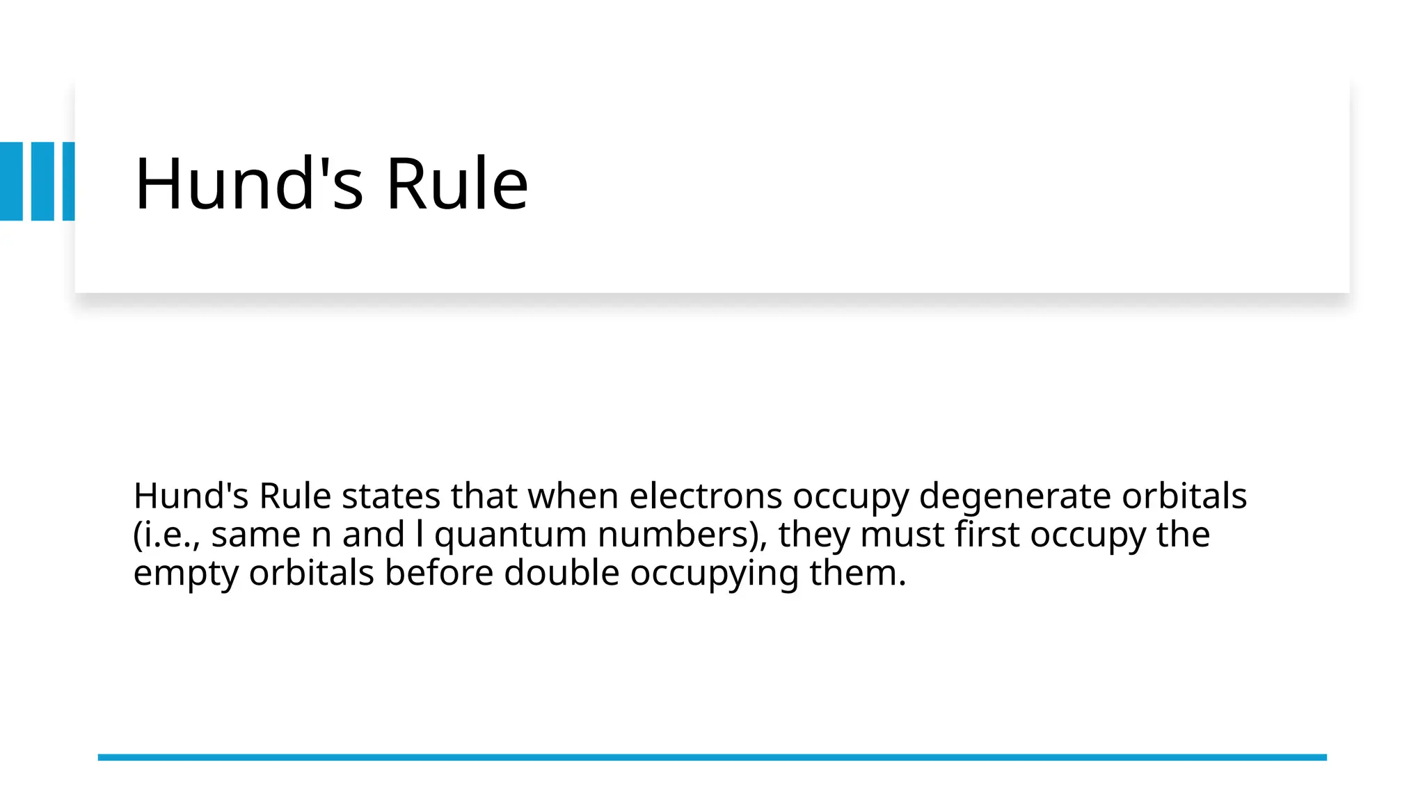 Hund's Rule
Hund's Rule states that when electrons occupy degenerate orbitals
(i.e., same n and l quantum numbers), they must first occupy the
empty orbitals before double occupying them.
 