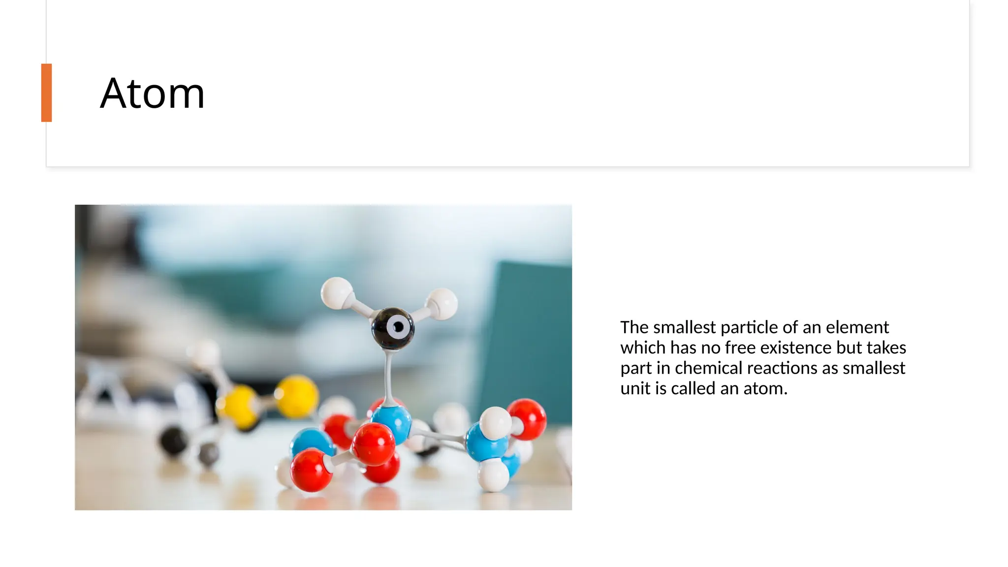 Atom
The smallest particle of an element
which has no free existence but takes
part in chemical reactions as smallest
unit is called an atom.
 
