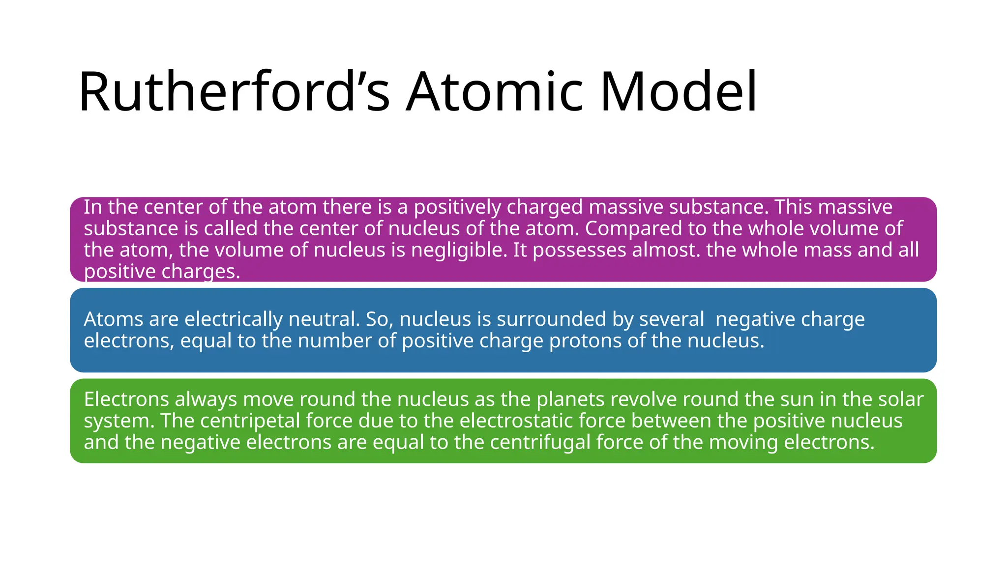 Rutherford’s Atomic Model
In the center of the atom there is a positively charged massive substance. This massive
substance is called the center of nucleus of the atom. Compared to the whole volume of
the atom, the volume of nucleus is negligible. It possesses almost. the whole mass and all
positive charges.
Atoms are electrically neutral. So, nucleus is surrounded by several negative charge
electrons, equal to the number of positive charge protons of the nucleus.
Electrons always move round the nucleus as the planets revolve round the sun in the solar
system. The centripetal force due to the electrostatic force between the positive nucleus
and the negative electrons are equal to the centrifugal force of the moving electrons.
 