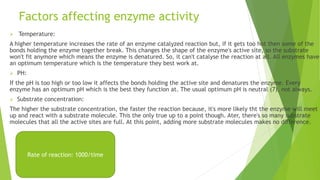 Factors affecting enzyme activity
 Temperature:
A higher temperature increases the rate of an enzyme catalyzed reaction but, if it gets too hot then some of the
bonds holding the enzyme together break. This changes the shape of the enzyme's active site, so the substrate
won't fit anymore which means the enzyme is denatured. So, it can't catalyse the reaction at all. All enzymes have
an optimum temperature which is the temperature they best work at.
 PH:
If the pH is too high or too low it affects the bonds holding the active site and denatures the enzyme. Every
enzyme has an optimum pH which is the best they function at. The usual optimum pH is neutral (7), not always.
 Substrate concentration:
The higher the substrate concentration, the faster the reaction because, it's more likely tht the enzyme will meet
up and react with a substrate molecule. This the only true up to a point though. Ater, there's so many substrate
molecules that all the active sites are full. At this point, adding more substrate molecules makes no difference.
Rate of reaction: 1000/time
 